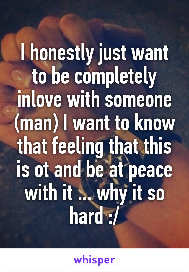 I honestly just want to be completely inlove with someone (man) I want to know that feeling that this is ot and be at peace with it ... why it so hard :/