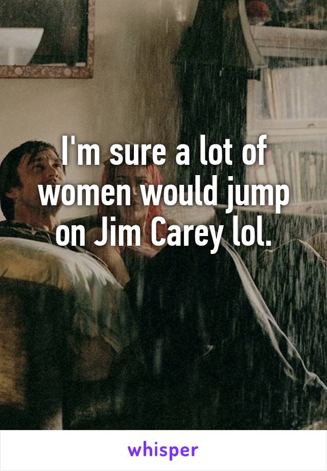 I'm sure a lot of women would jump on Jim Carey lol.

