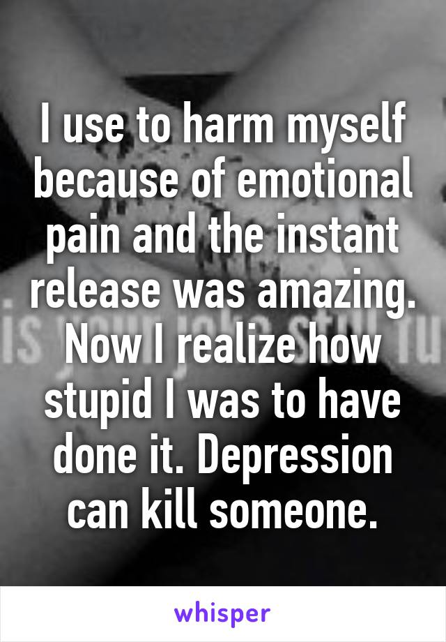 I use to harm myself because of emotional pain and the instant release was amazing. Now I realize how stupid I was to have done it. Depression can kill someone.