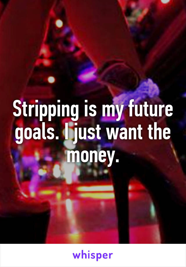 Stripping is my future goals. I just want the money.