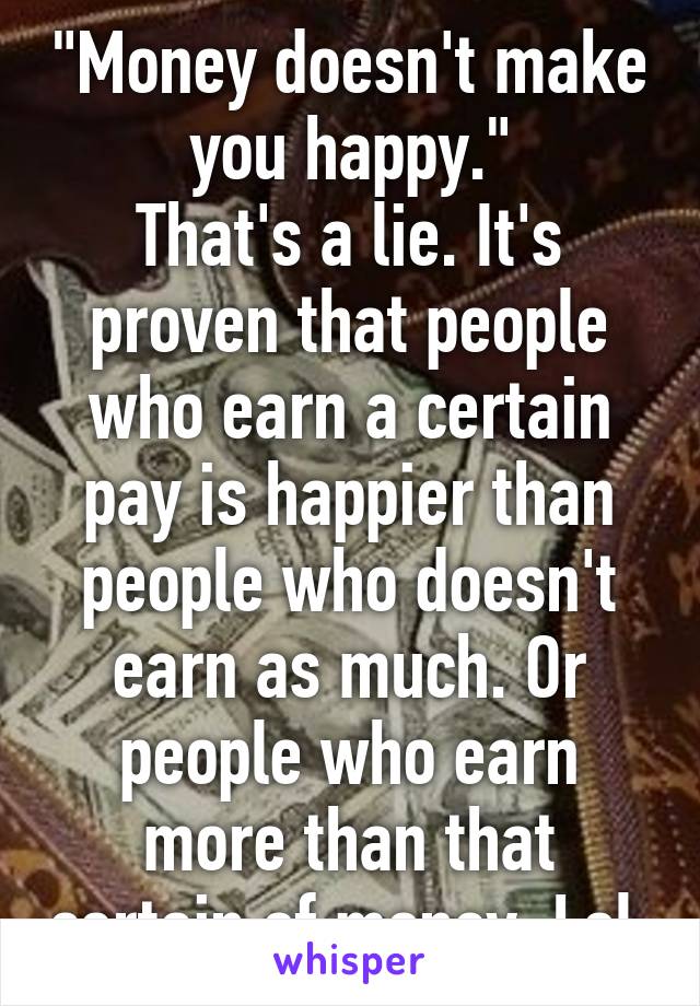 "Money doesn't make you happy."
That's a lie. It's proven that people who earn a certain pay is happier than people who doesn't earn as much. Or people who earn more than that certain of money. Lol.