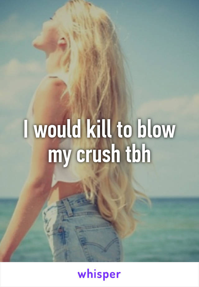 I would kill to blow my crush tbh