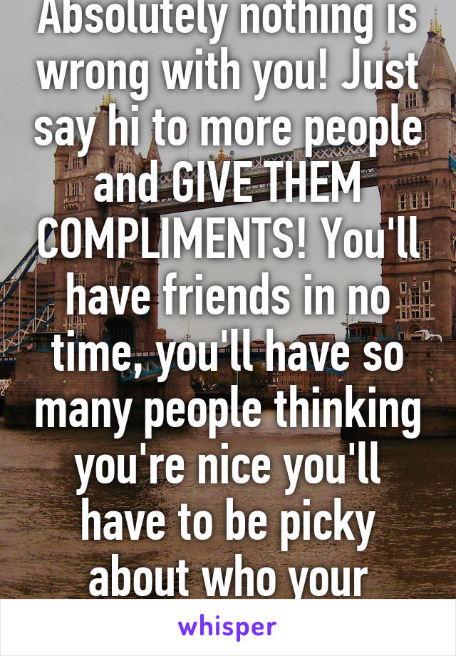 Absolutely nothing is wrong with you! Just say hi to more people and GIVE THEM COMPLIMENTS! You'll have friends in no time, you'll have so many people thinking you're nice you'll have to be picky about who your friends are. 