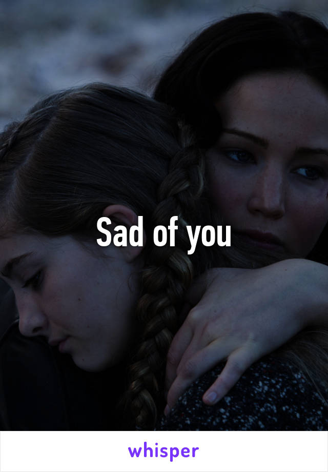 Sad of you