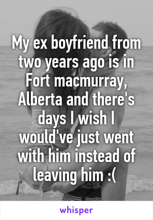 My ex boyfriend from two years ago is in Fort macmurray, Alberta and there's days I wish I would've just went with him instead of leaving him :( 