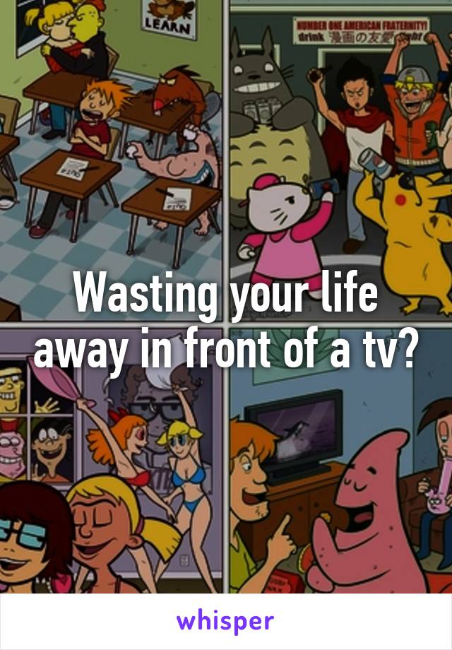 Wasting your life away in front of a tv?