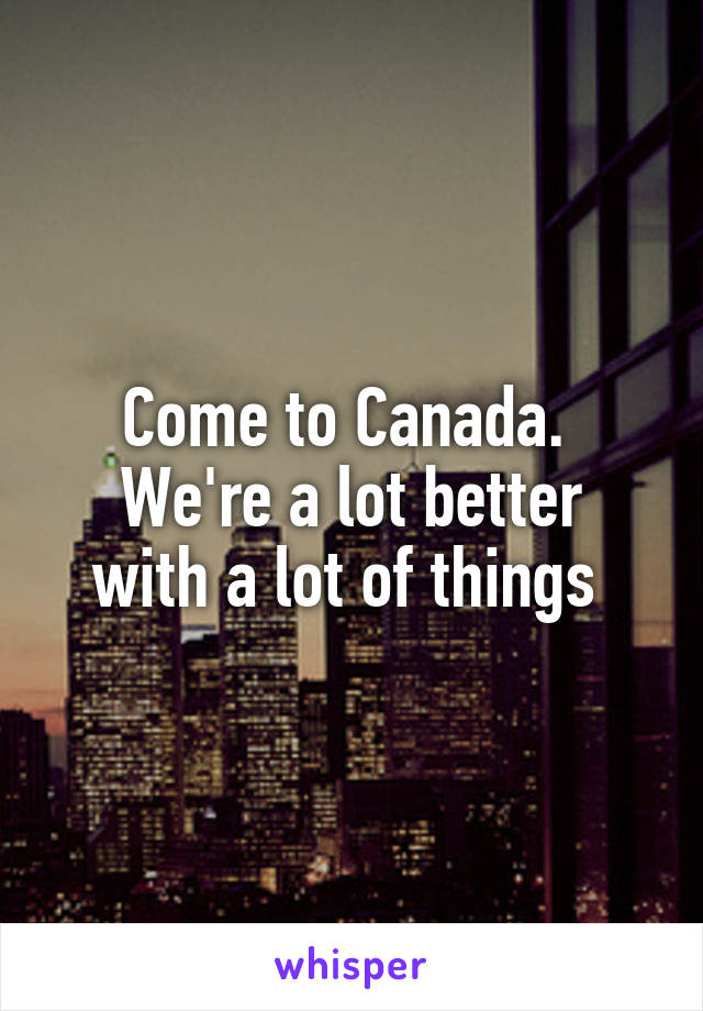 Come to Canada. 
We're a lot better with a lot of things 