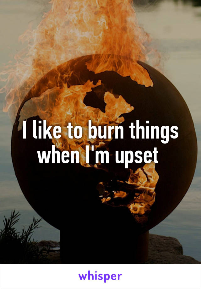 I like to burn things when I'm upset 