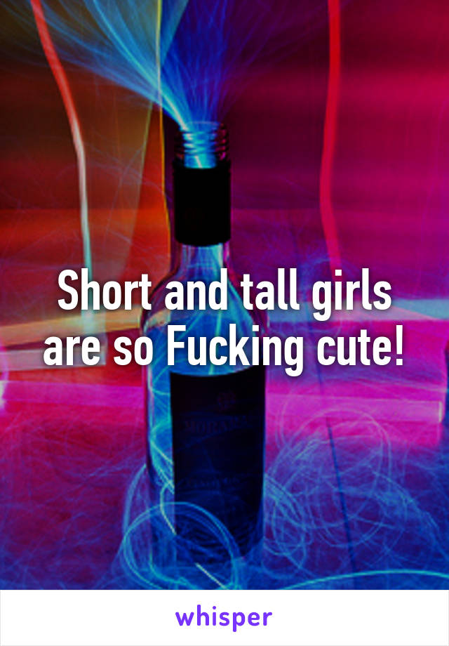 Short and tall girls are so Fucking cute!