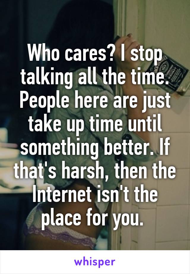 Who cares? I stop talking all the time. People here are just take up time until something better. If that's harsh, then the Internet isn't the place for you. 