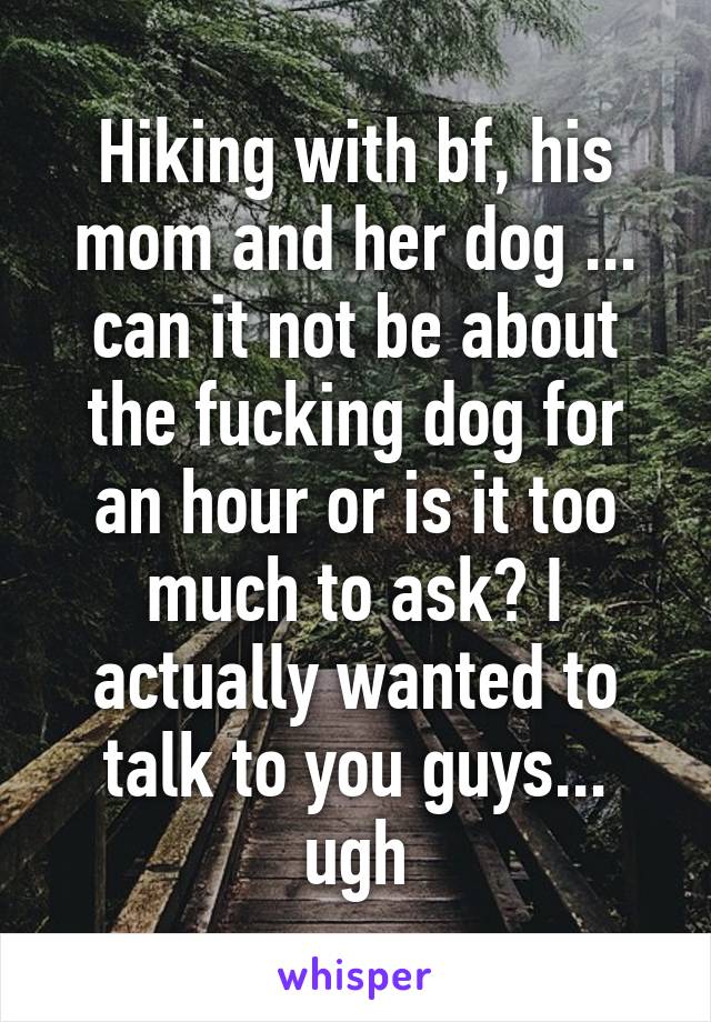 Hiking with bf, his mom and her dog ... can it not be about the fucking dog for an hour or is it too much to ask? I actually wanted to talk to you guys... ugh