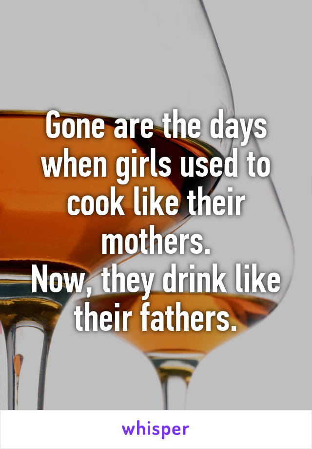 Gone are the days when girls used to cook like their mothers.
Now, they drink like their fathers.