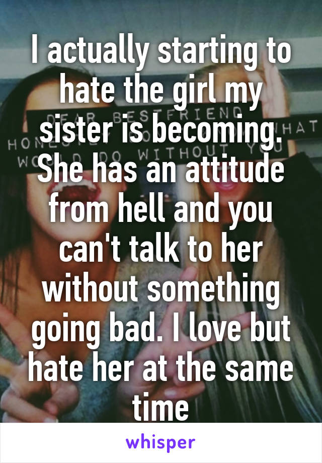 I actually starting to hate the girl my sister is becoming. She has an attitude from hell and you can't talk to her without something going bad. I love but hate her at the same time