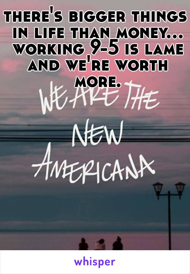 there's bigger things in life than money... working 9-5 is lame and we're worth more.