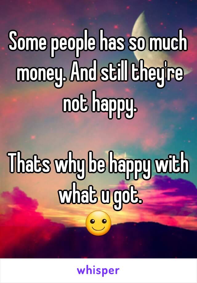 Some people has so much money. And still they're not happy.

Thats why be happy with what u got.
☺