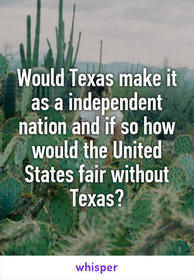 Would Texas make it as a independent nation and if so how would the United States fair without Texas?