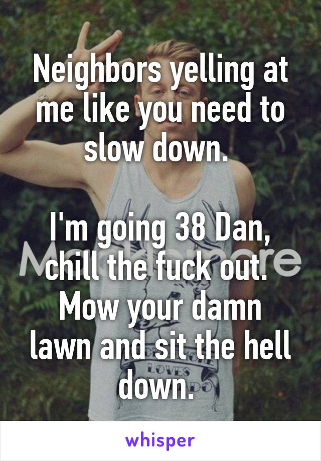 Neighbors yelling at me like you need to slow down. 

I'm going 38 Dan, chill the fuck out. 
Mow your damn lawn and sit the hell down. 