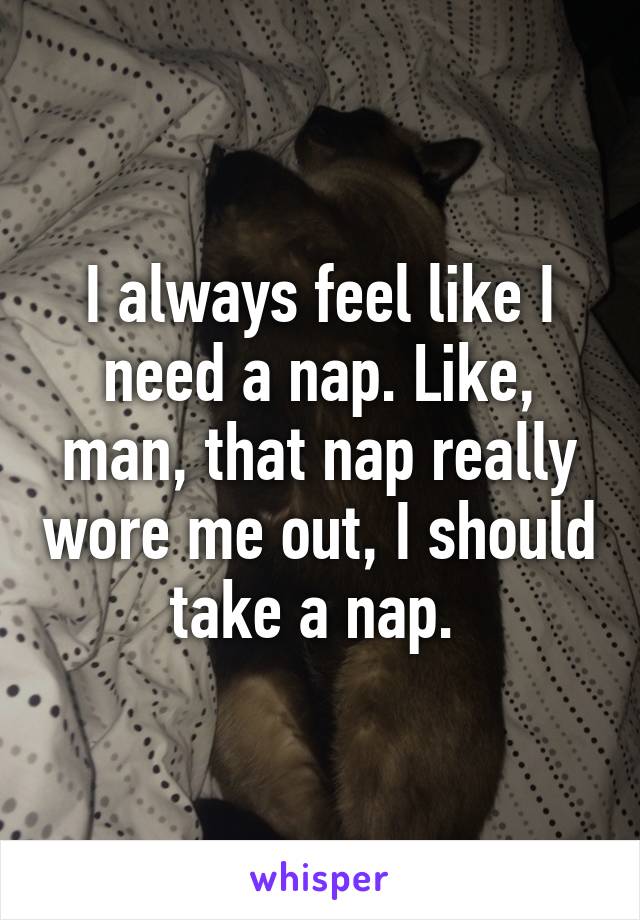 I always feel like I need a nap. Like, man, that nap really wore me out, I should take a nap. 