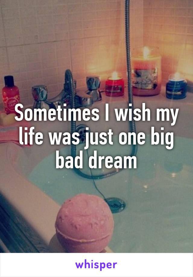 Sometimes I wish my life was just one big bad dream