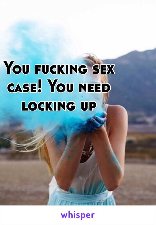 You fucking sex case! You need locking up 