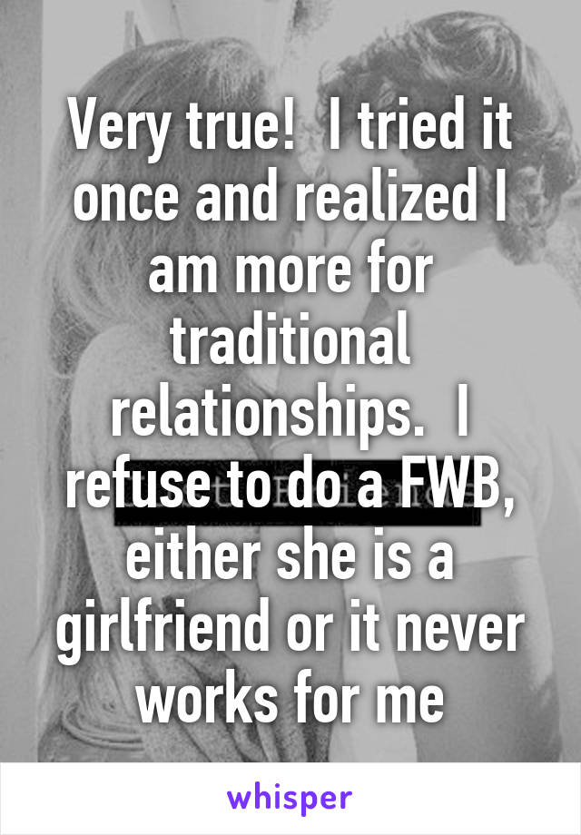 Very true!  I tried it once and realized I am more for traditional relationships.  I refuse to do a FWB, either she is a girlfriend or it never works for me