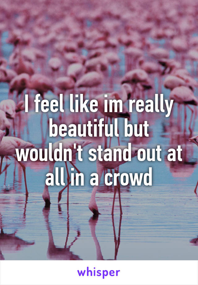 I feel like im really beautiful but wouldn't stand out at all in a crowd