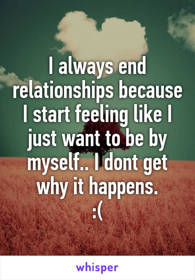 I always end relationships because I start feeling like I just want to be by myself.. I dont get why it happens.
:(