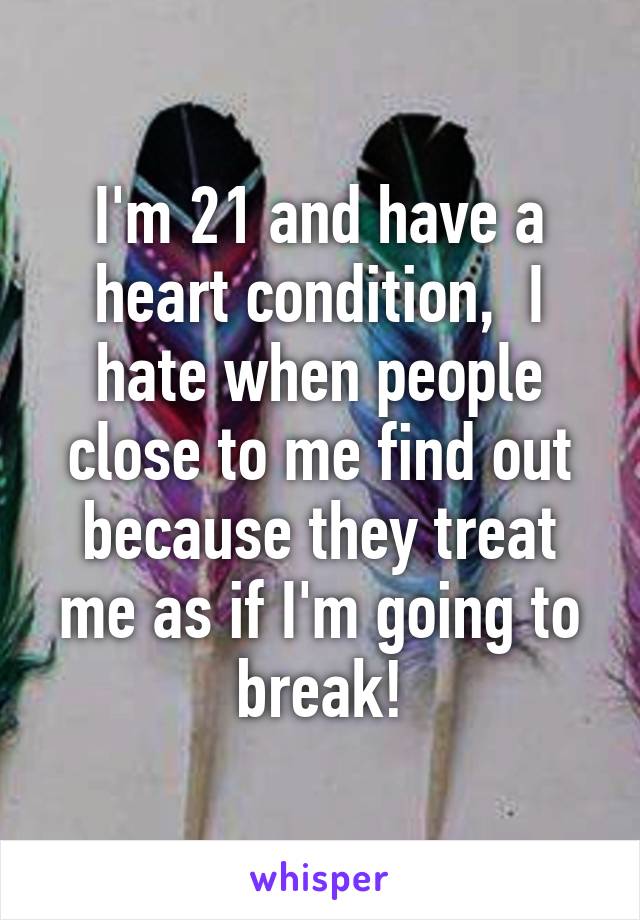 I'm 21 and have a heart condition,  I hate when people close to me find out because they treat me as if I'm going to break!