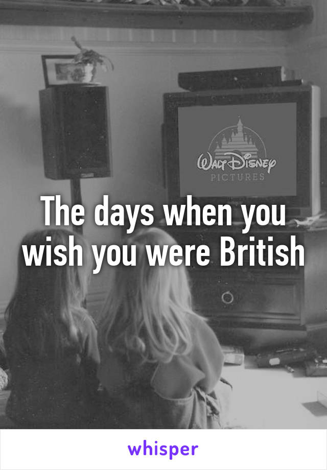 The days when you wish you were British