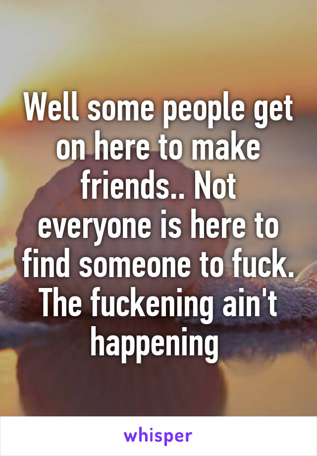 Well some people get on here to make friends.. Not everyone is here to find someone to fuck. The fuckening ain't happening 