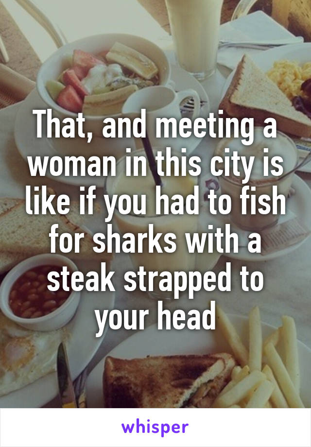 That, and meeting a woman in this city is like if you had to fish for sharks with a steak strapped to your head