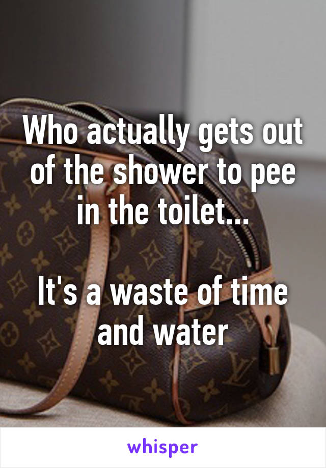 Who actually gets out of the shower to pee in the toilet...

It's a waste of time and water