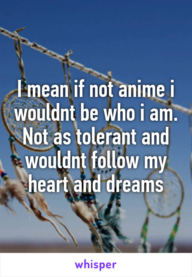 I mean if not anime i wouldnt be who i am. Not as tolerant and wouldnt follow my heart and dreams