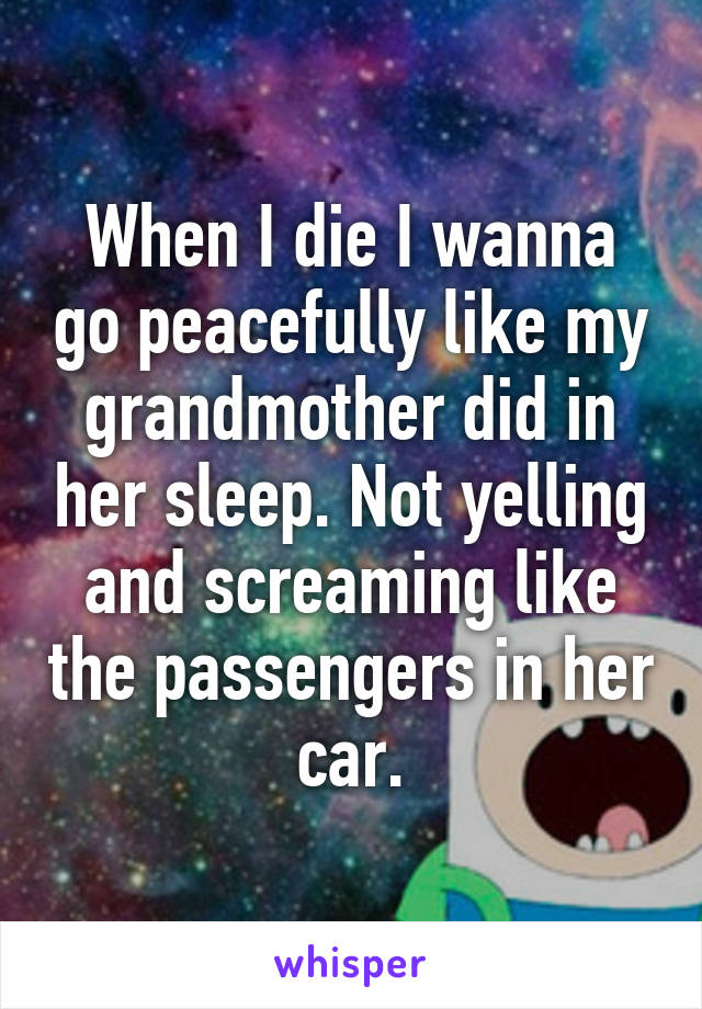 When I die I wanna go peacefully like my grandmother did in her sleep. Not yelling and screaming like the passengers in her car.