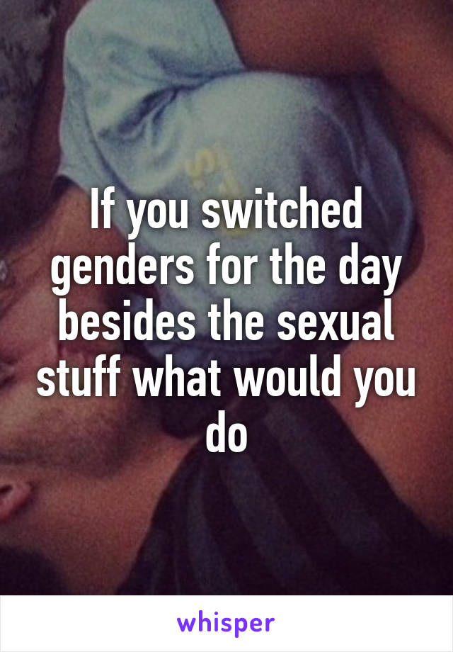 If you switched genders for the day besides the sexual stuff what would you do