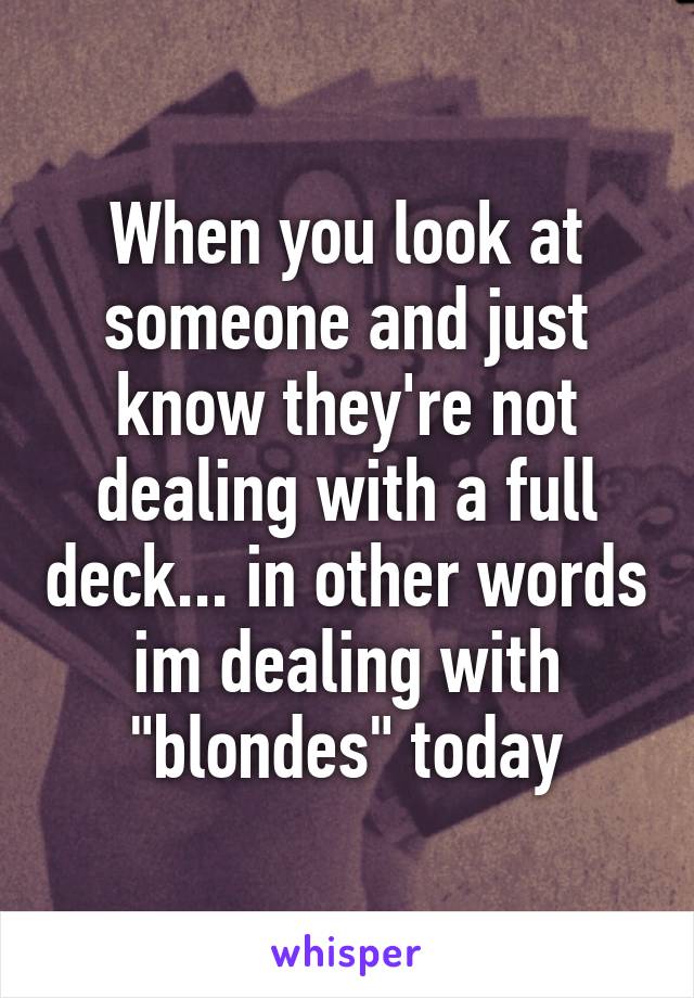 When you look at someone and just know they're not dealing with a full deck... in other words im dealing with "blondes" today