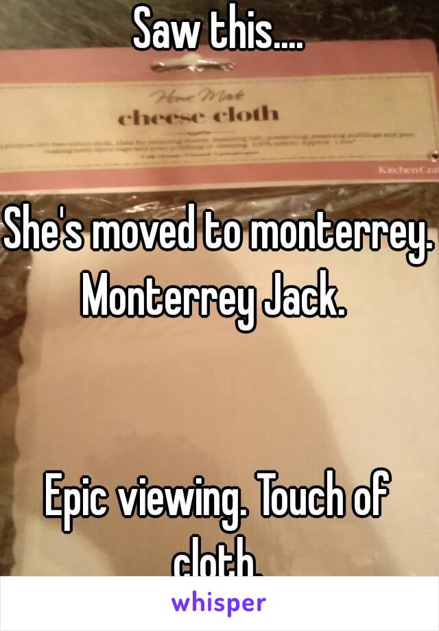 Saw this....


She's moved to monterrey.
Monterrey Jack. 


Epic viewing. Touch of cloth. 