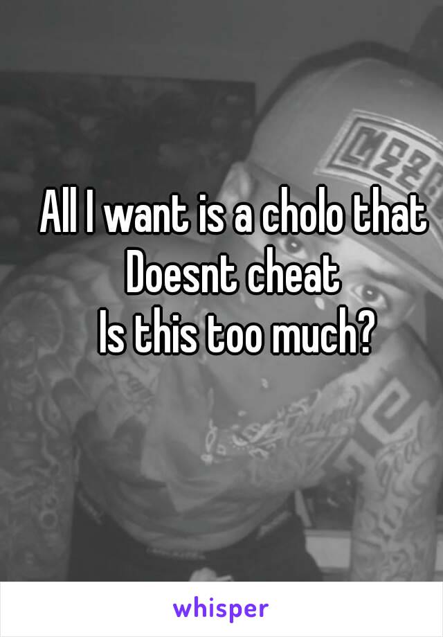 All I want is a cholo that 
Doesnt cheat 
Is this too much?