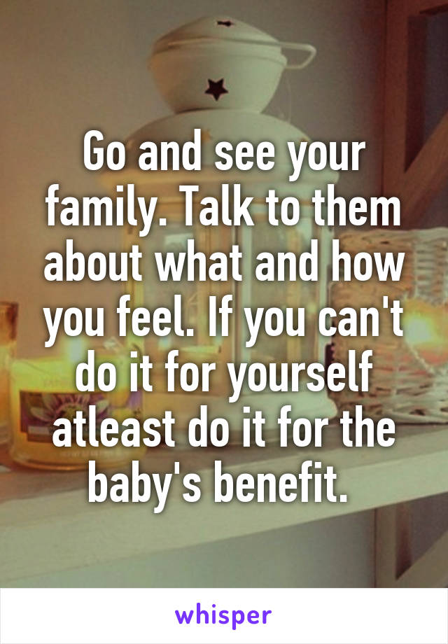 Go and see your family. Talk to them about what and how you feel. If you can't do it for yourself atleast do it for the baby's benefit. 