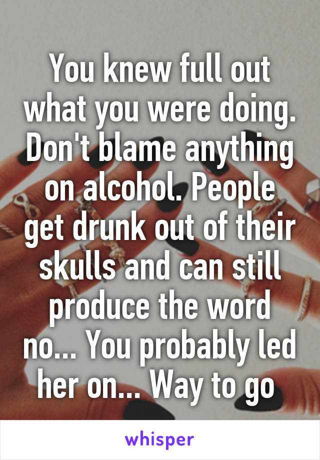 You knew full out what you were doing. Don't blame anything on alcohol. People get drunk out of their skulls and can still produce the word no... You probably led her on... Way to go 