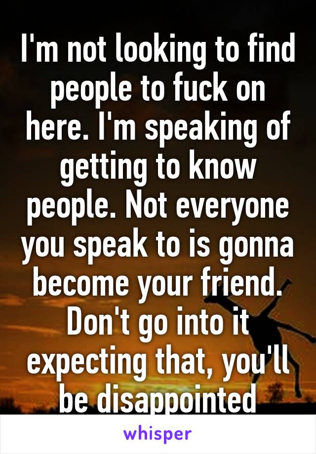 I'm not looking to find people to fuck on here. I'm speaking of getting to know people. Not everyone you speak to is gonna become your friend. Don't go into it expecting that, you'll be disappointed