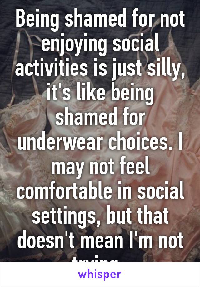 Being shamed for not enjoying social activities is just silly, it's like being shamed for underwear choices. I may not feel comfortable in social settings, but that doesn't mean I'm not trying. 