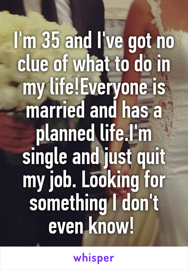 I'm 35 and I've got no clue of what to do in my life!Everyone is married and has a planned life.I'm single and just quit my job. Looking for something I don't even know! 