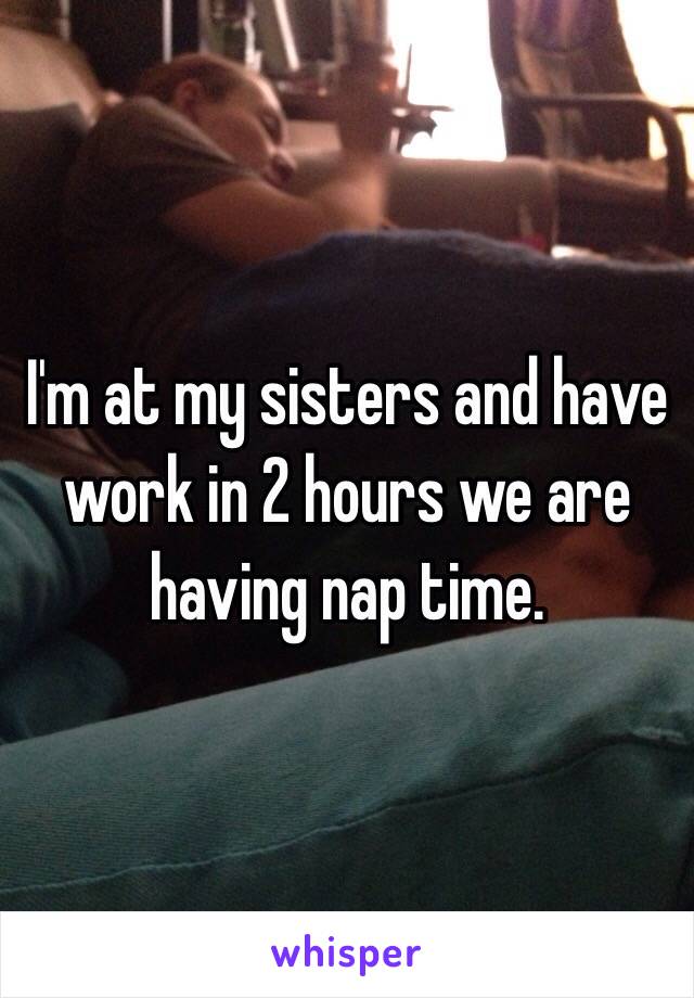 I'm at my sisters and have work in 2 hours we are having nap time.