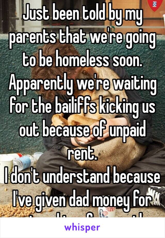 Just been told by my parents that we're going to be homeless soon. Apparently we're waiting for the bailiffs kicking us out because of unpaid rent.
I don't understand because I've given dad money for rent and tax for months. 