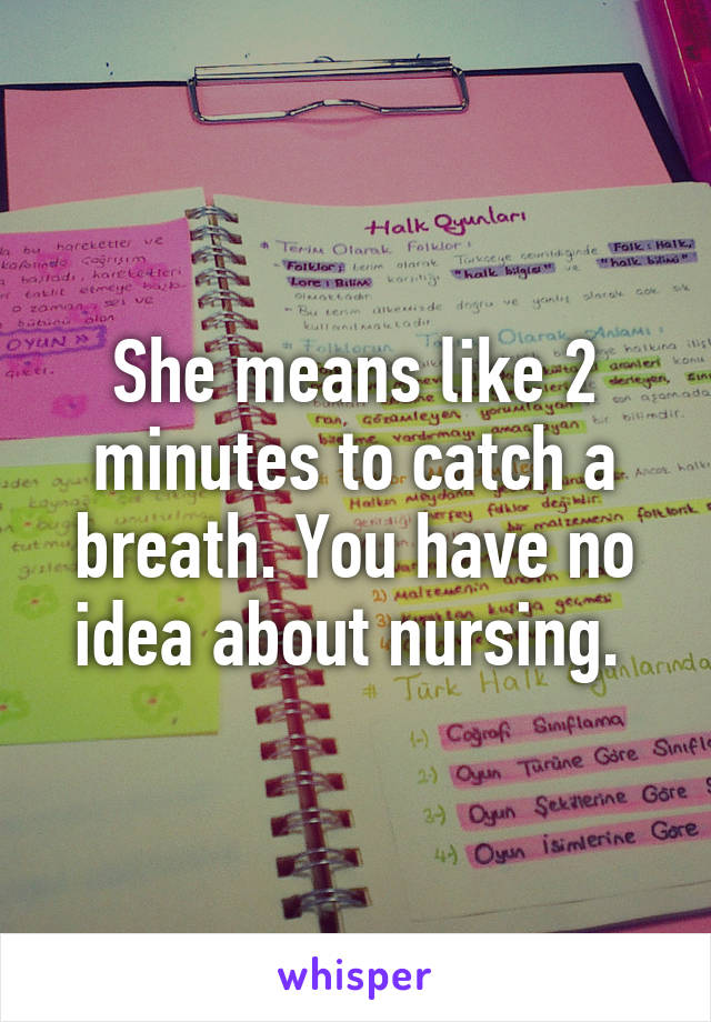 She means like 2 minutes to catch a breath. You have no idea about nursing. 