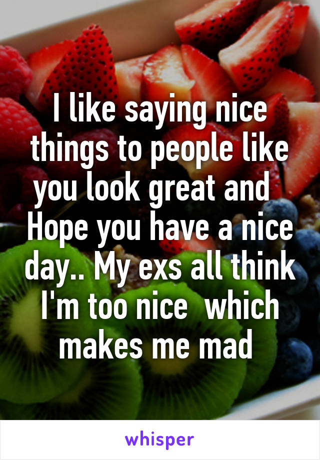 I like saying nice things to people like you look great and   Hope you have a nice day.. My exs all think I'm too nice  which makes me mad 