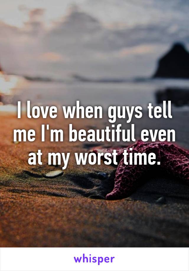 I love when guys tell me I'm beautiful even at my worst time.