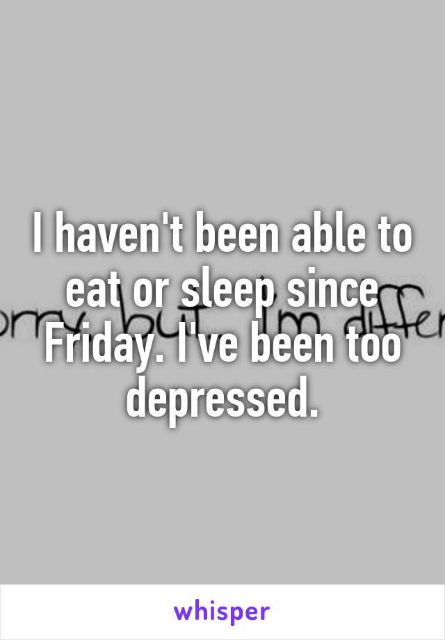 I haven't been able to eat or sleep since Friday. I've been too depressed.