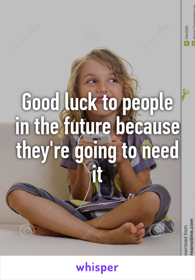 Good luck to people in the future because they're going to need it